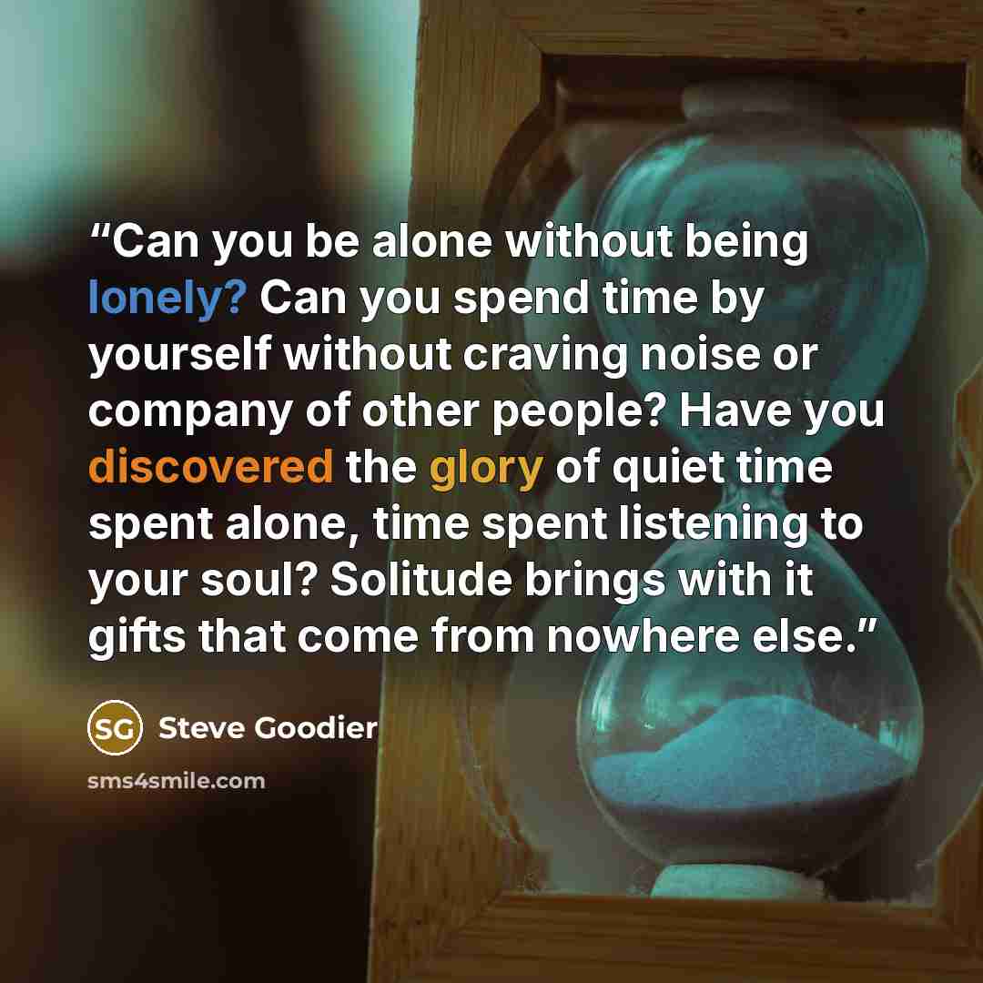 “Can you be alone without being lonely? Can you spend time by yourself without craving noise or company of other people? Have you discovered the glory of quiet time spent alone, time spent listening to your soul? Solitude brings with it gifts that come from nowhere else.” quote by Steve Goodier