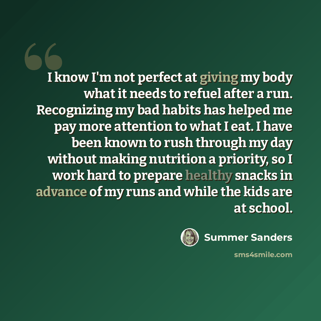 “I know I'm not perfect at giving my body what it needs to refuel after a run. Recognizing my bad habits has helped me pay more attention to what I eat. I have been known to rush through my day without making nutrition a priority, so I work hard to prepare healthy snacks in advance of my runs and…” quote by Summer Sanders
