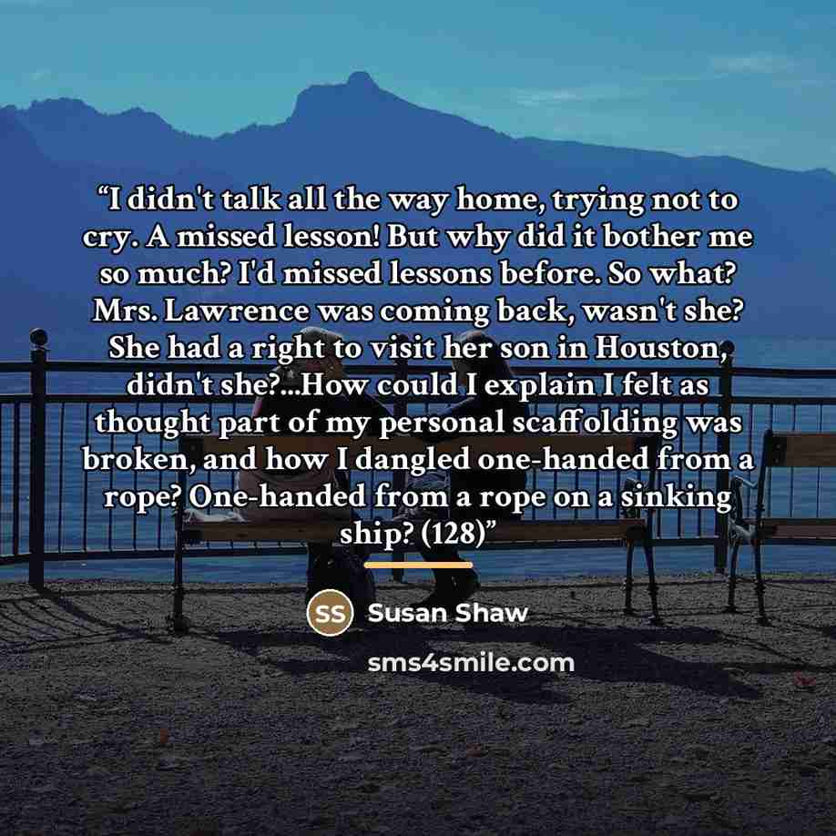 “I didn't talk all the way home, trying not to cry. A missed lesson! But why did it bother me so much? I'd missed lessons before. So what? Mrs. Lawrence was coming back, wasn't she? She had a right to visit her son in Houston, didn't she?...How could I explain I felt as thought part of my personal…” quote by Susan Shaw