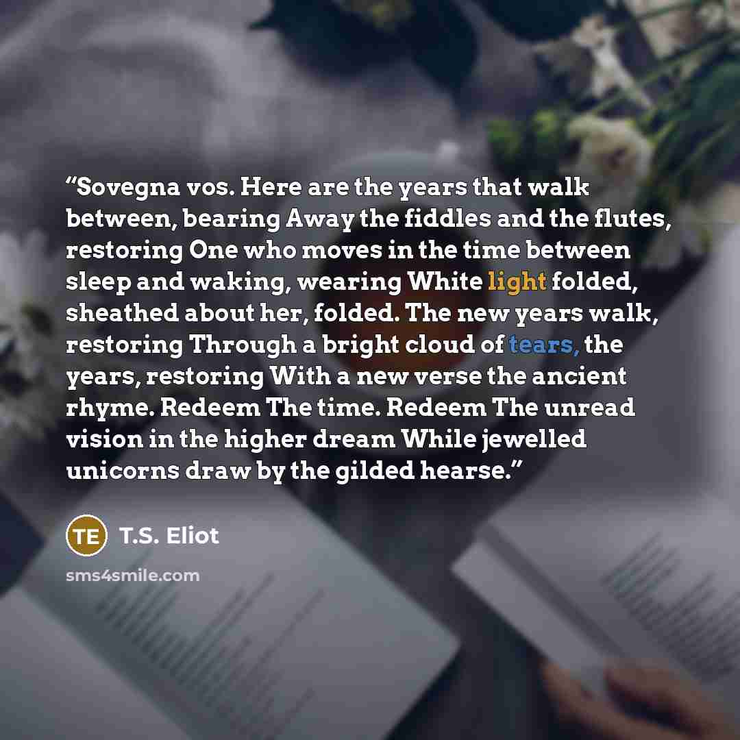 “Sovegna vos. Here are the years that walk between, bearing Away the fiddles and the flutes, restoring One who moves in the time between sleep and waking, wearing White light folded, sheathed about her, folded. The new years walk, restoring Through a bright cloud of tears, the years, restoring With…” quote by T.S. Eliot