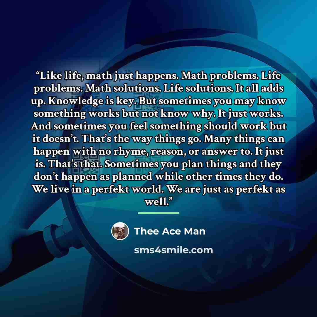 “Like life, math just happens. Math problems. Life problems. Math solutions. Life solutions. It all adds up. Knowledge is key. But sometimes you may know something works but not know why. It just works. And sometimes you feel something should work but it doesn’t. That’s the way things go. Many…” quote by Thee Ace Man