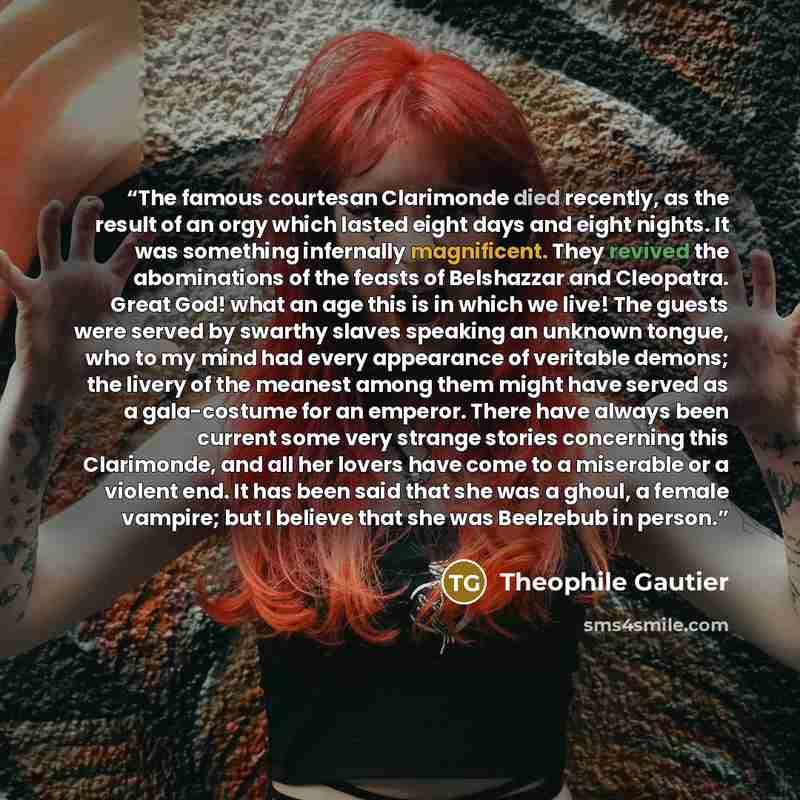 “The famous courtesan Clarimonde died recently, as the result of an orgy which lasted eight days and eight nights. It was something infernally magnificent. They revived the abominations of the feasts of Belshazzar and Cleopatra. Great God! what an age this is in which we live! The guests were…” quote by Théophile Gautier