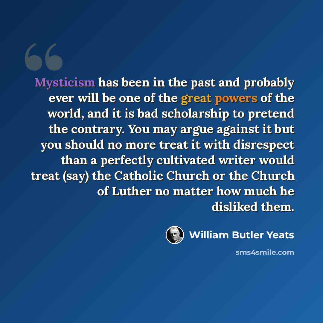 “Mysticism has been in the past and probably ever will be one of the great powers of the world, and it is bad scholarship to pretend the contrary. You may argue against it but you should no more treat it with disrespect than a perfectly cultivated writer would treat (say) the Catholic Church or the…” quote by William Butler Yeats