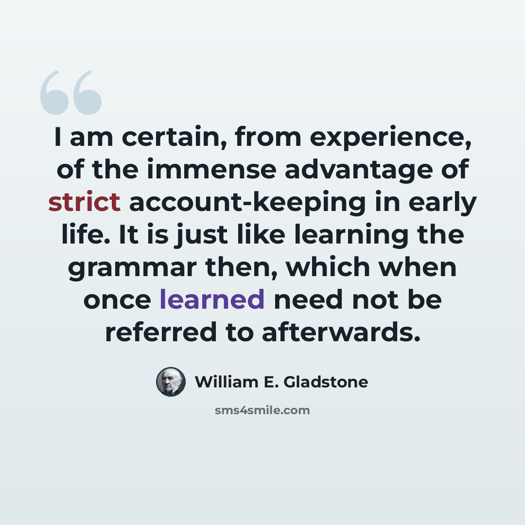 “I am certain, from experience, of the immense advantage of strict account-keeping in early life. It is just like learning the grammar then, which when once learned need not be referred to afterwards.” quote by William E. Gladstone