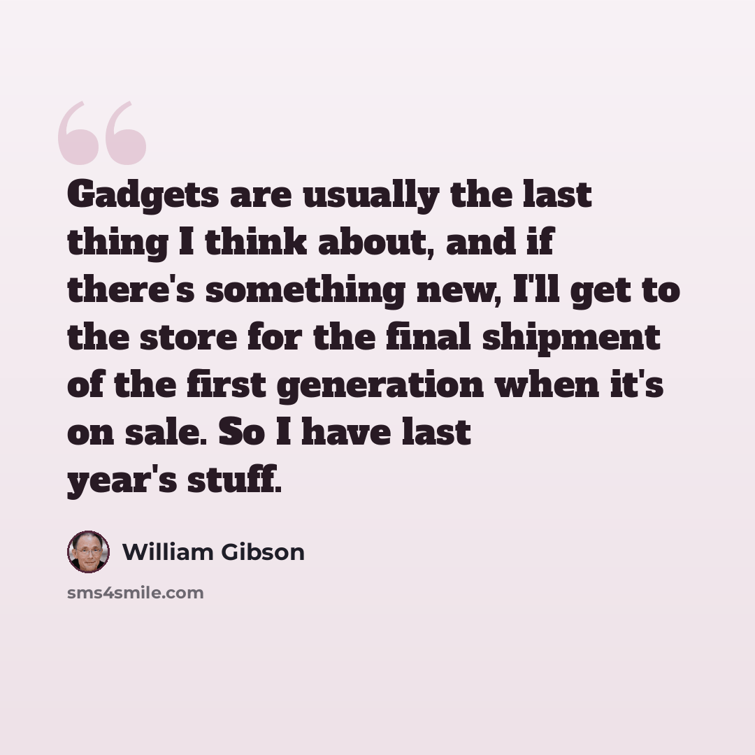 “Gadgets are usually the last thing I think about, and if there's something new, I'll get to the store for the final shipment of the first generation when it's on sale. So I have last year's stuff.” quote by William Gibson