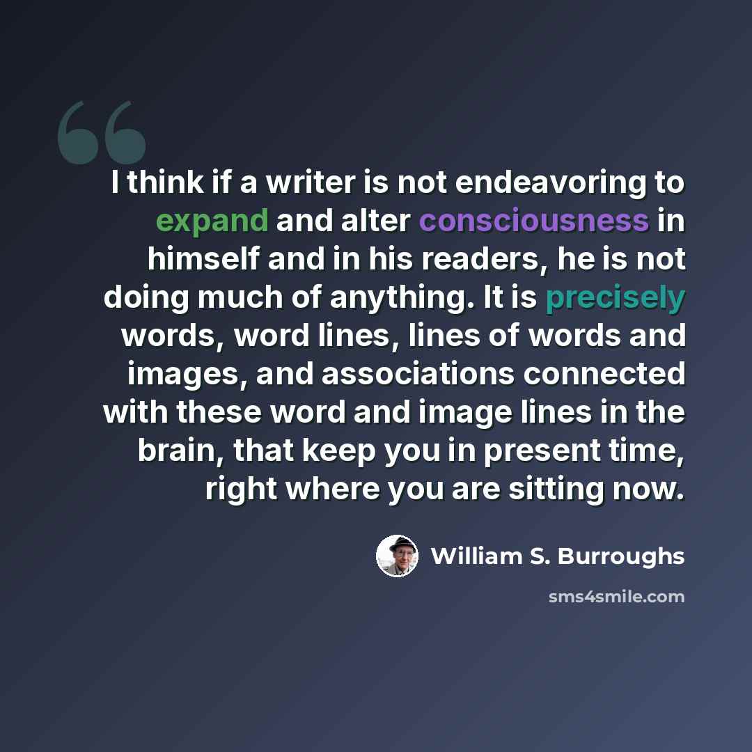 “I think if a writer is not endeavoring to expand and alter consciousness in himself and in his readers, he is not doing much of anything. It is precisely words, word lines, lines of words and images, and associations connected with these word and image lines in the brain, that keep you in present…” quote by William S. Burroughs