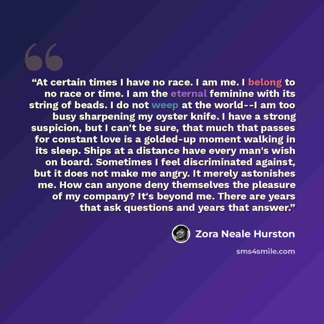 “At certain times I have no race. I am me. I belong to no race or time. I am the eternal feminine with its string of beads. I do not weep at the world--I am too busy sharpening my oyster knife. I have a strong suspicion, but I can't be sure, that much that passes for constant love is a golded-up…” quote by ZORA NEALE HURSTON