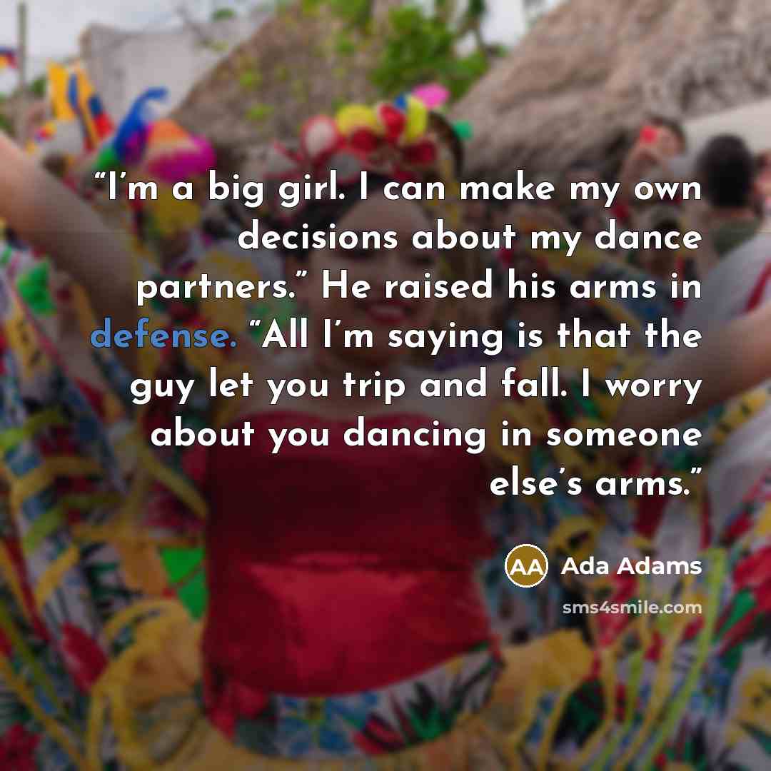 “I’m a big girl. I can make my own decisions about my dance partners.” He raised his arms in defense. “All I’m saying is that the guy let you trip and fall. I worry about you dancing in someone else’s arms.” quote by Ada Adams