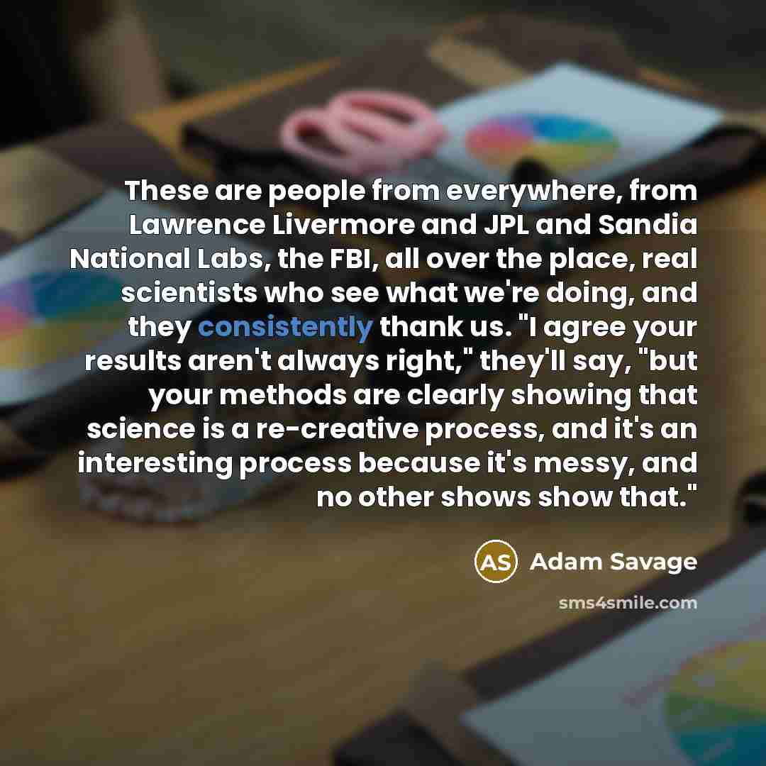 “These are people from everywhere, from Lawrence Livermore and JPL and Sandia National Labs, the FBI, all over the place, real scientists who see what we're doing, and they consistently thank us. "I agree your results aren't always right," they'll say, "but your methods are clearly showing that…” quote by Adam Savage