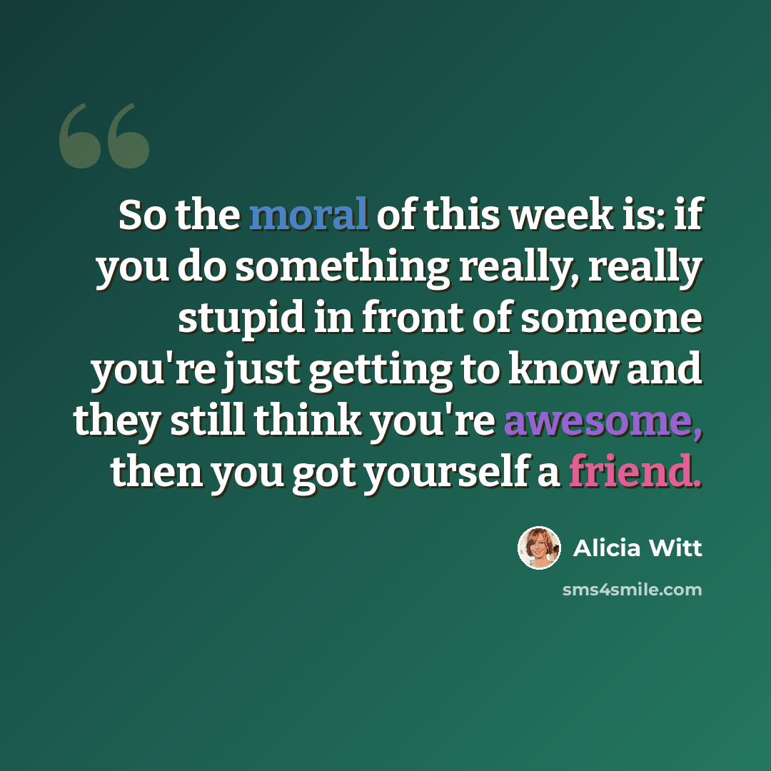 “So the moral of this week is: if you do something really, really stupid in front of someone you're just getting to know and they still think you're awesome, then you got yourself a friend.” quote by Alicia Witt