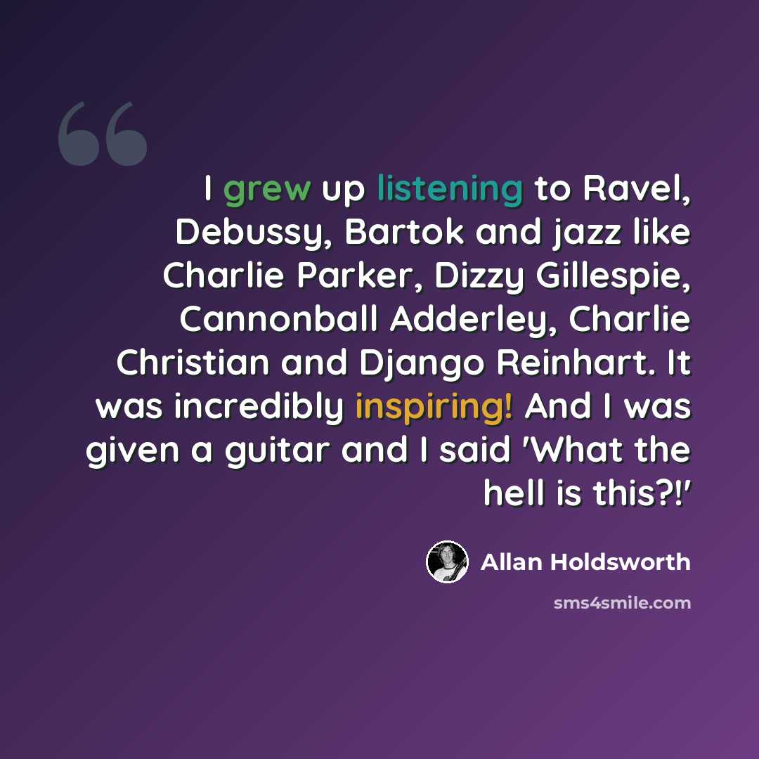 “I grew up listening to Ravel, Debussy, Bartok and jazz like Charlie Parker, Dizzy Gillespie, Cannonball Adderley, Charlie Christian and Django Reinhart. It was incredibly inspiring! And I was given a guitar and I said 'What the hell is this?!'” quote by Allan Holdsworth