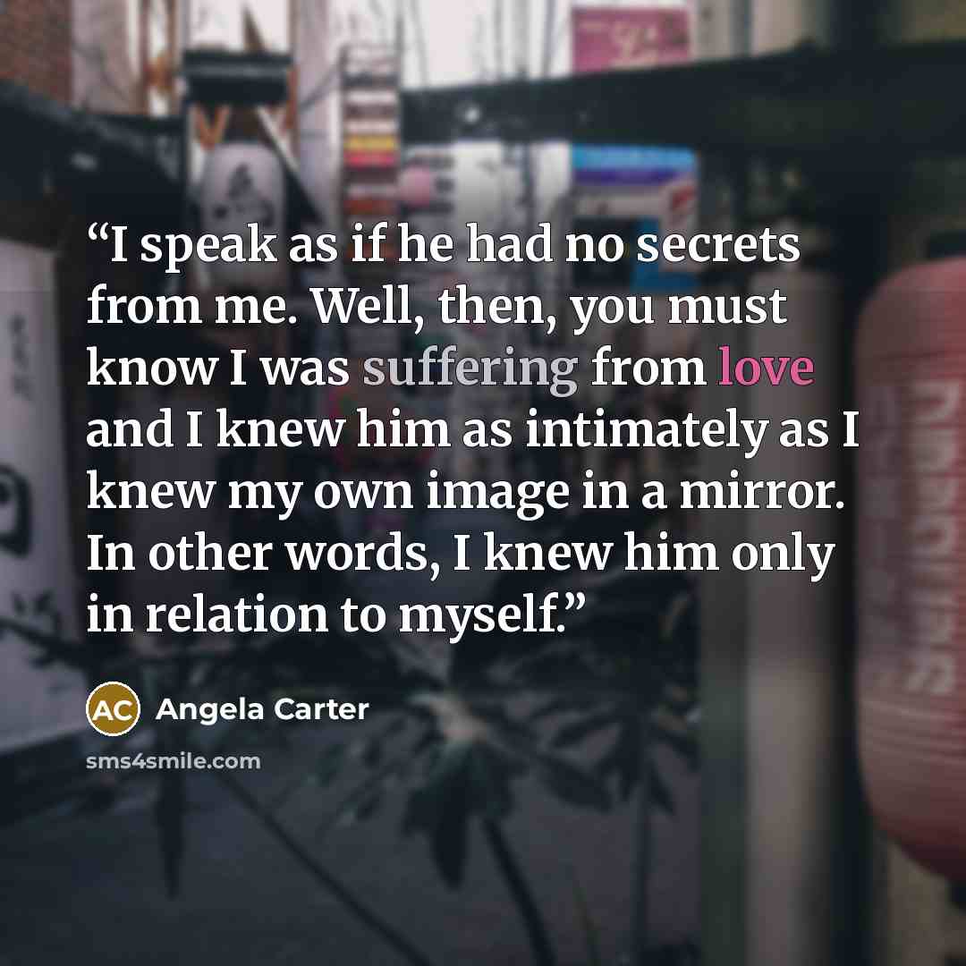 “I speak as if he had no secrets from me. Well, then, you must know I was suffering from love and I knew him as intimately as I knew my own image in a mirror. In other words, I knew him only in relation to myself.” quote by Angela Carter