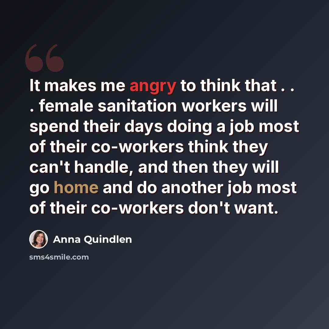 “It makes me angry to think that . . . female sanitation workers will spend their days doing a job most of their co-workers think they can't handle, and then they will go home and do another job most of their co-workers don't want.” quote by Anna Quindlen