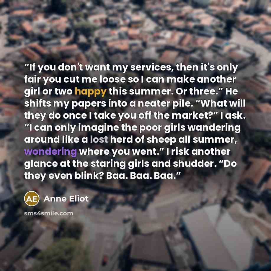 “If you don't want my services, then it's only fair you cut me loose so I can make another girl or two happy this summer. Or three.” He shifts my papers into a neater pile. “What will they do once I take you off the market?” I ask. “I can only imagine the poor girls wandering around like a lost…” quote by Anne Eliot