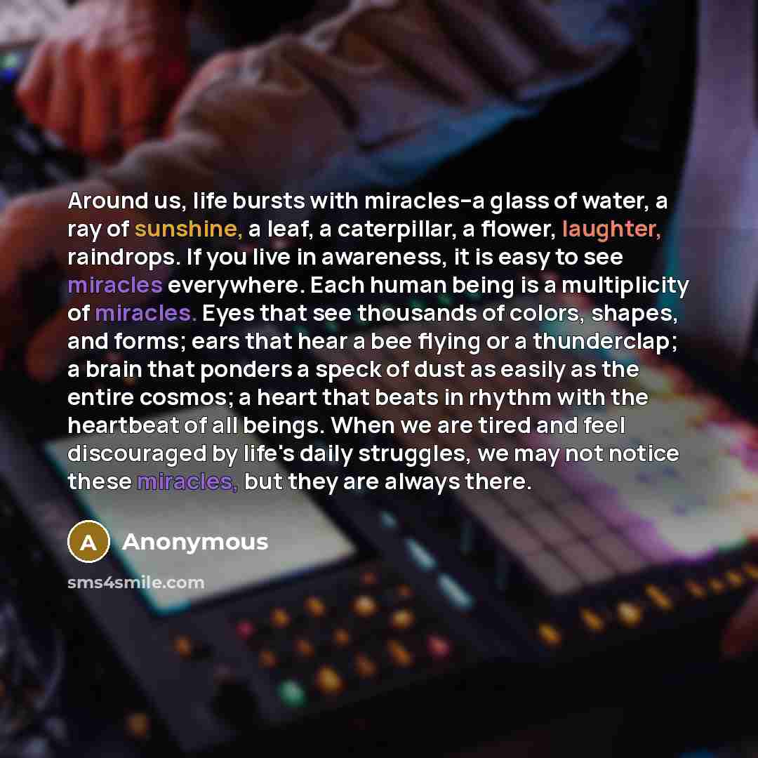 “Around us, life bursts with miracles--a glass of water, a ray of sunshine, a leaf, a caterpillar, a flower, laughter, raindrops. If you live in awareness, it is easy to see miracles everywhere. Each human being is a multiplicity of miracles. Eyes that see thousands of colors, shapes, and forms…” quote by Anonymous