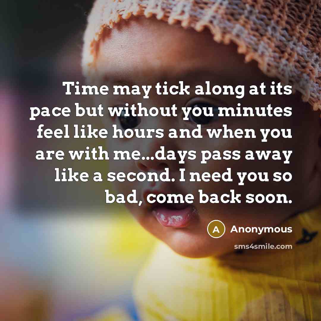 “Time may tick along at its pace but without you minutes feel like hours and when you are with me...days pass away like a second. I need you so bad, come back soon.” quote by Anonymous