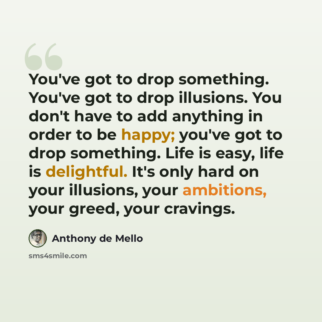 “You've got to drop something. You've got to drop illusions. You don't have to add anything in order to be happy; you've got to drop something. Life is easy, life is delightful. It's only hard on your illusions, your ambitions, your greed, your cravings.” quote by Anthony de Mello