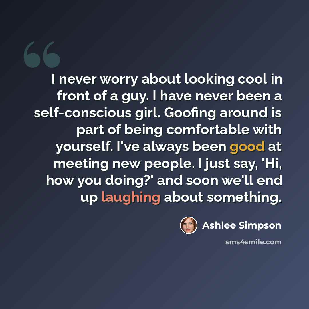 “I never worry about looking cool in front of a guy. I have never been a self-conscious girl. Goofing around is part of being comfortable with yourself. I've always been good at meeting new people. I just say, 'Hi, how you doing?' and soon we'll end up laughing about something.” quote by Ashlee Simpson