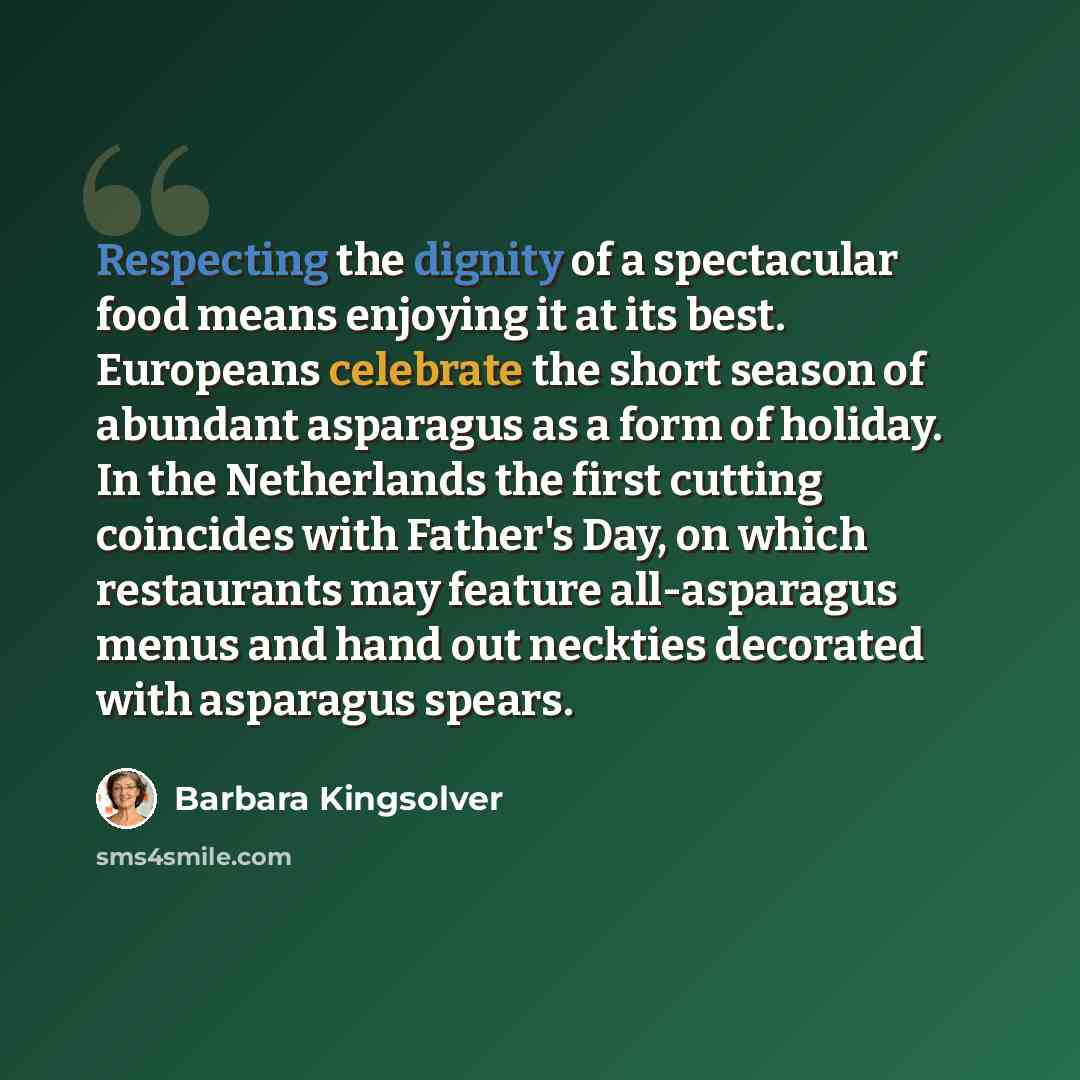 “Respecting the dignity of a spectacular food means enjoying it at its best. Europeans celebrate the short season of abundant asparagus as a form of holiday. In the Netherlands the first cutting coincides with Father's Day, on which restaurants may feature all-asparagus menus and hand out neckties…” quote by Barbara Kingsolver