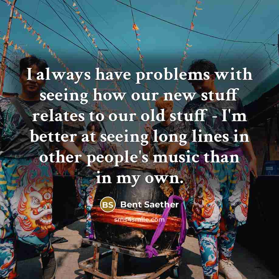 “I always have problems with seeing how our new stuff relates to our old stuff - I'm better at seeing long lines in other people's music than in my own.” quote by Bent Saether
