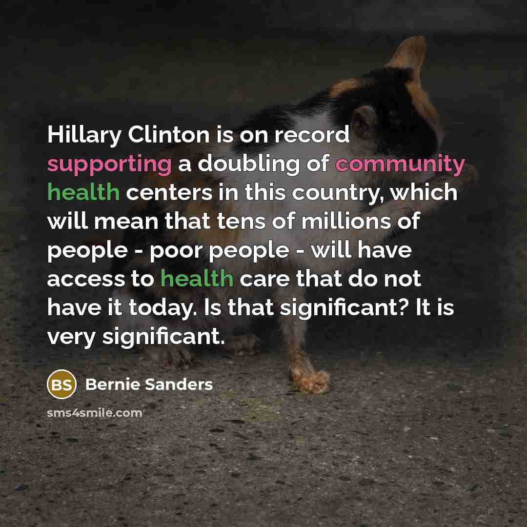 “Hillary Clinton is on record supporting a doubling of community health centers in this country, which will mean that tens of millions of people - poor people - will have access to health care that do not have it today. Is that significant? It is very significant.” quote by Bernie Sanders
