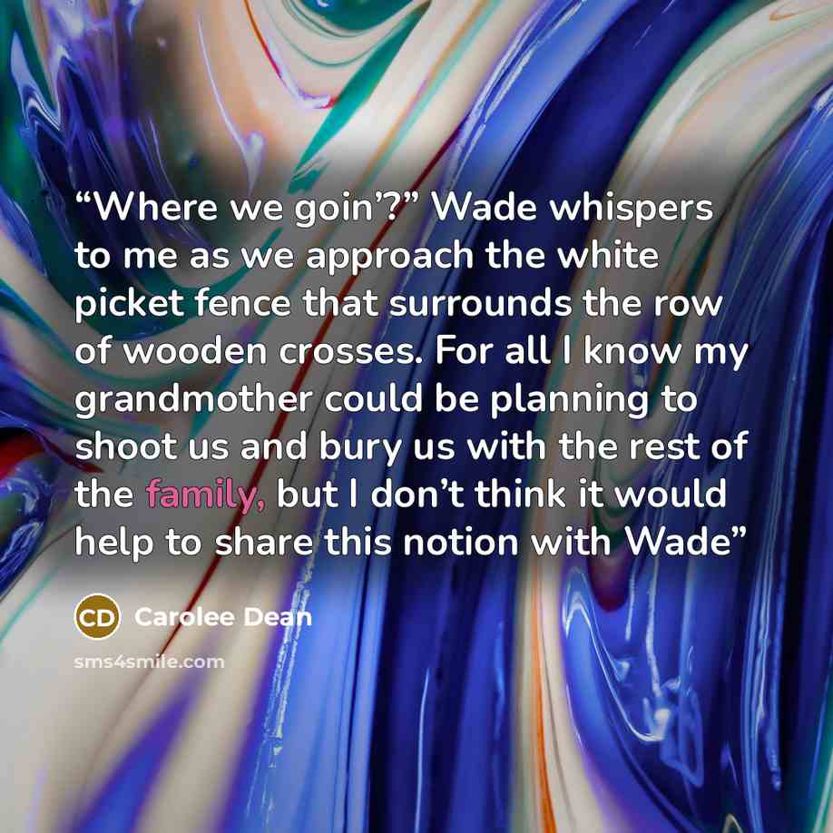 “Where we goin’?” Wade whispers to me as we approach the white picket fence that surrounds the row of wooden crosses. For all I know my grandmother could be planning to shoot us and bury us with the rest of the family, but I don’t think it would help to share this notion with Wade” quote by Carolee Dean
