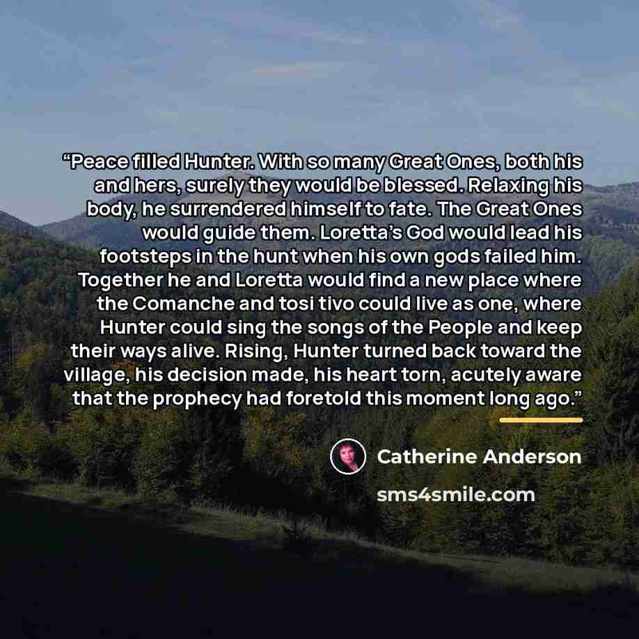 “Peace filled Hunter. With so many Great Ones, both his and hers, surely they would be blessed. Relaxing his body, he surrendered himself to fate. The Great Ones would guide them. Loretta’s God would lead his footsteps in the hunt when his own gods failed him. Together he and Loretta would find a…” quote by Catherine Anderson
