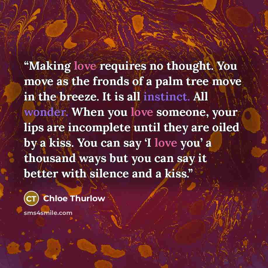 “Making love requires no thought. You move as the fronds of a palm tree move in the breeze. It is all instinct. All wonder. When you love someone, your lips are incomplete until they are oiled by a kiss. You can say ‘I love you’ a thousand ways but you can say it better with silence and a kiss.” quote by Chloe Thurlow