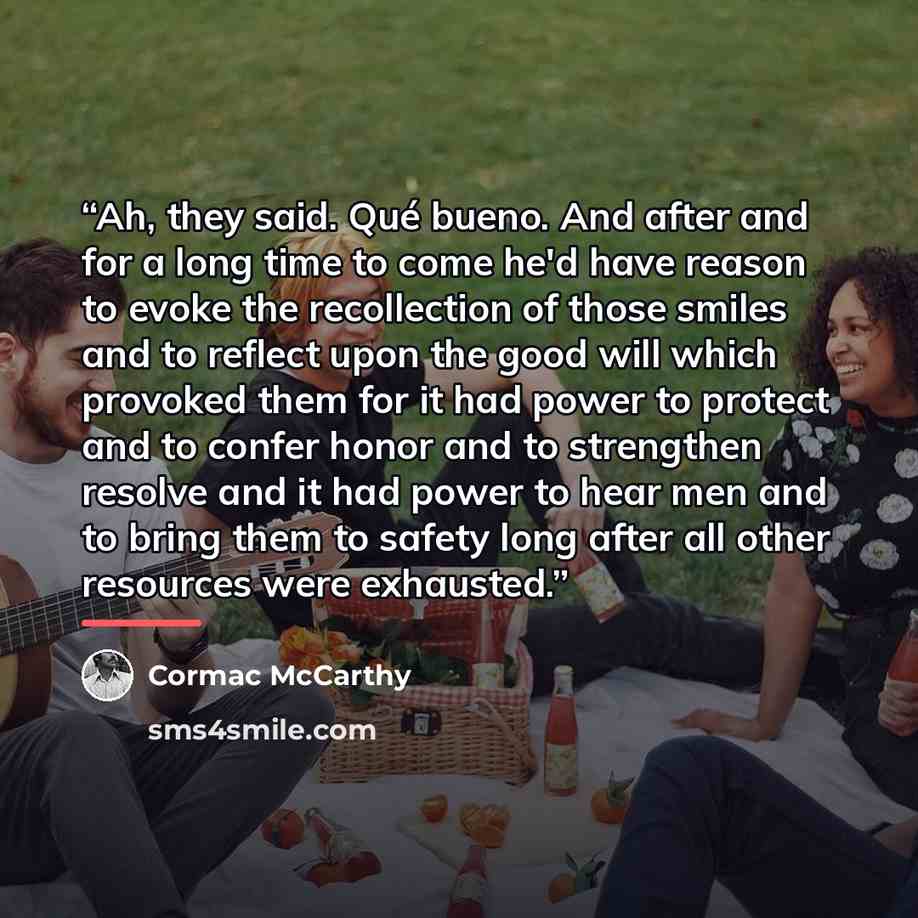 “Ah, they said. Qué bueno. And after and for a long time to come he'd have reason to evoke the recollection of those smiles and to reflect upon the good will which provoked them for it had power to protect and to confer honor and to strengthen resolve and it had power to hear men and to bring them…” quote by Cormac McCarthy