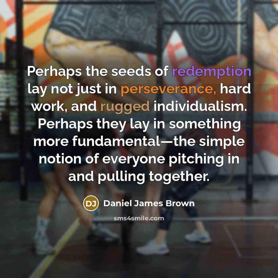 “Perhaps the seeds of redemption lay not just in perseverance, hard work, and rugged individualism. Perhaps they lay in something more fundamental—the simple notion of everyone pitching in and pulling together.” quote by Daniel James Brown