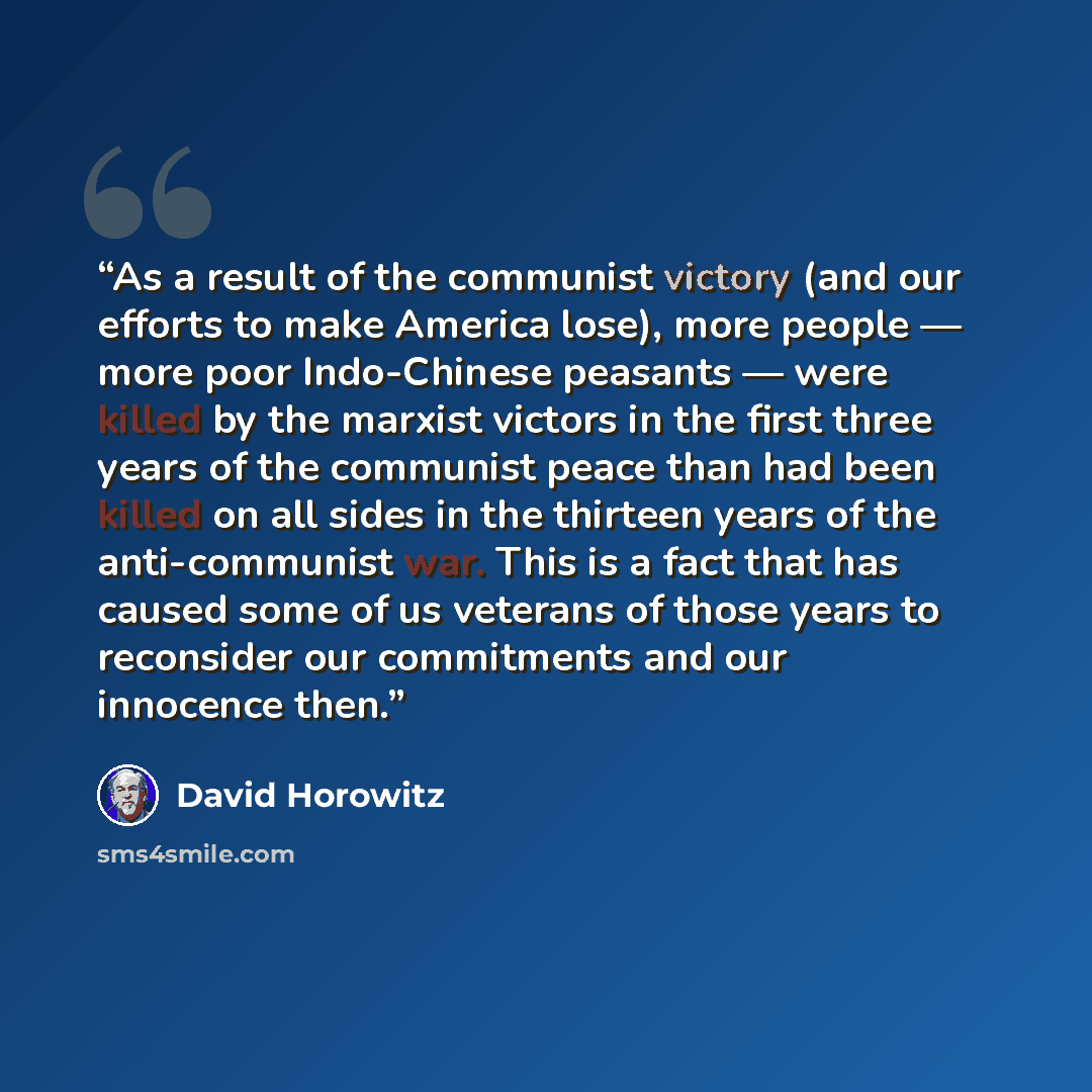“As a result of the communist victory (and our efforts to make America lose), more people — more poor Indo-Chinese peasants — were killed by the marxist victors in the first three years of the communist peace than had been killed on all sides in the thirteen years of the anti-communist war. This is…” quote by David Horowitz