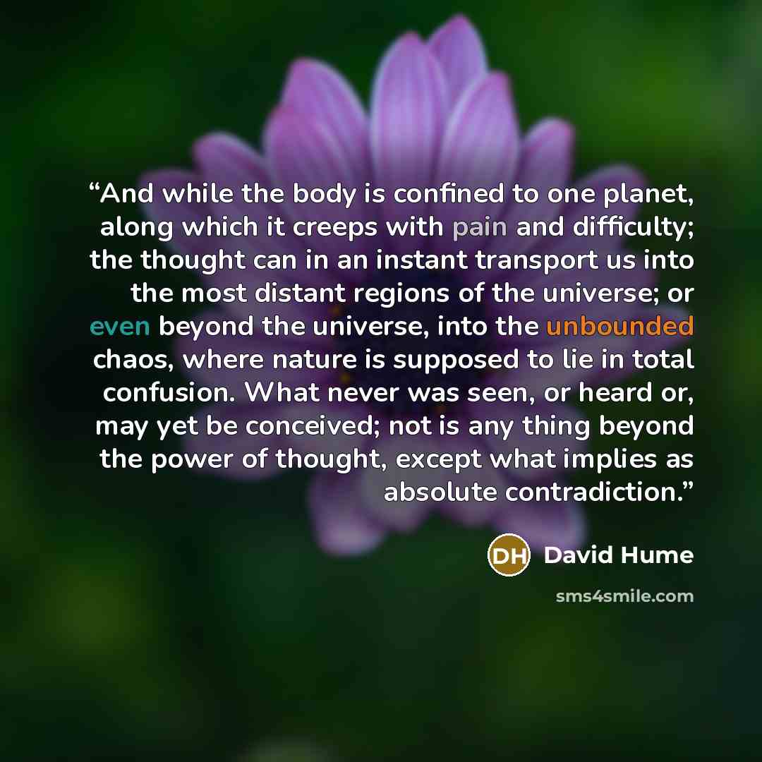 “And while the body is confined to one planet, along which it creeps with pain and difficulty; the thought can in an instant transport us into the most distant regions of the universe; or even beyond the universe, into the unbounded chaos, where nature is supposed to lie in total confusion. What…” quote by David Hume