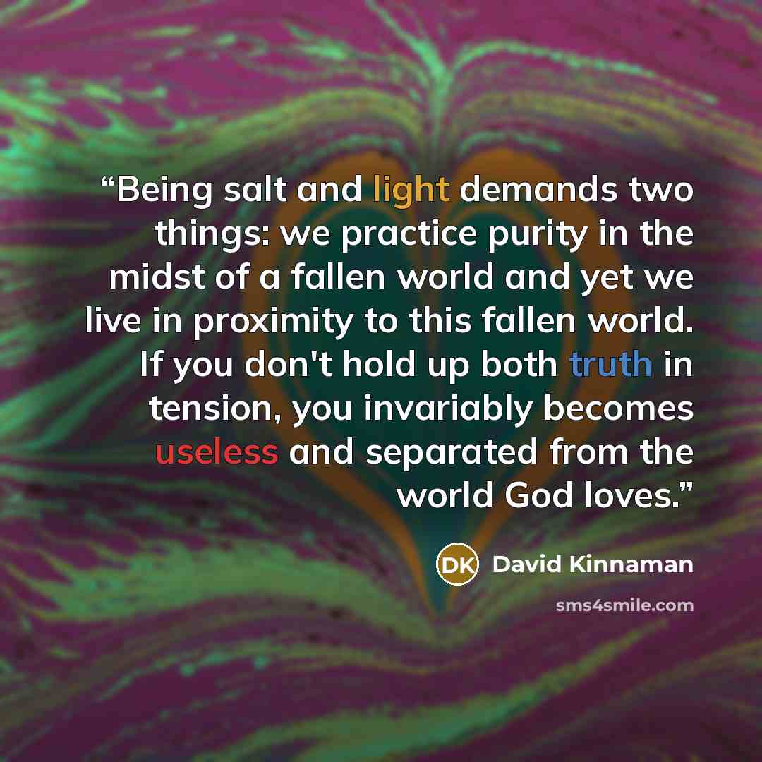 “Being salt and light demands two things: we practice purity in the midst of a fallen world and yet we live in proximity to this fallen world. If you don't hold up both truth in tension, you invariably becomes useless and separated from the world God loves.” quote by David Kinnaman