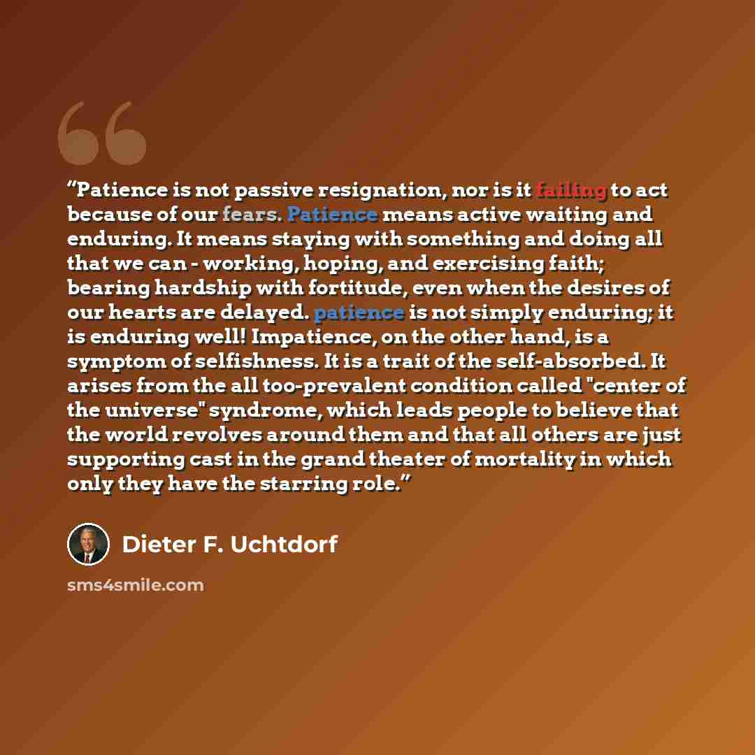 “Patience is not passive resignation, nor is it failing to act because of our fears. Patience means active waiting and enduring. It means staying with something and doing all that we can - working, hoping, and exercising faith; bearing hardship with fortitude, even when the desires of our hearts…” quote by Dieter F. Uchtdorf