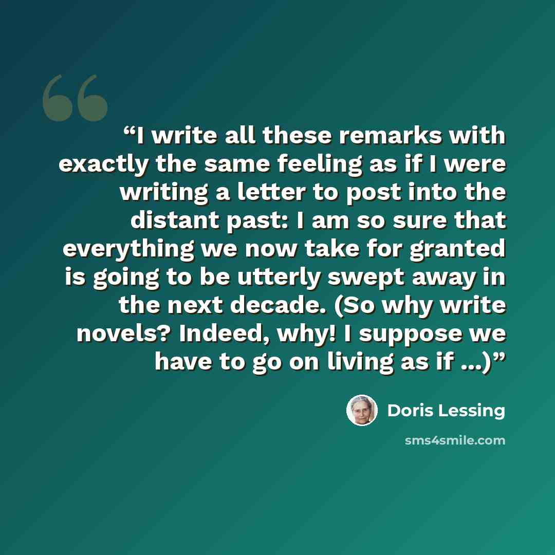 “I write all these remarks with exactly the same feeling as if I were writing a letter to post into the distant past: I am so sure that everything we now take for granted is going to be utterly swept away in the next decade. (So why write novels? Indeed, why! I suppose we have to go on living as if…” quote by Doris Lessing