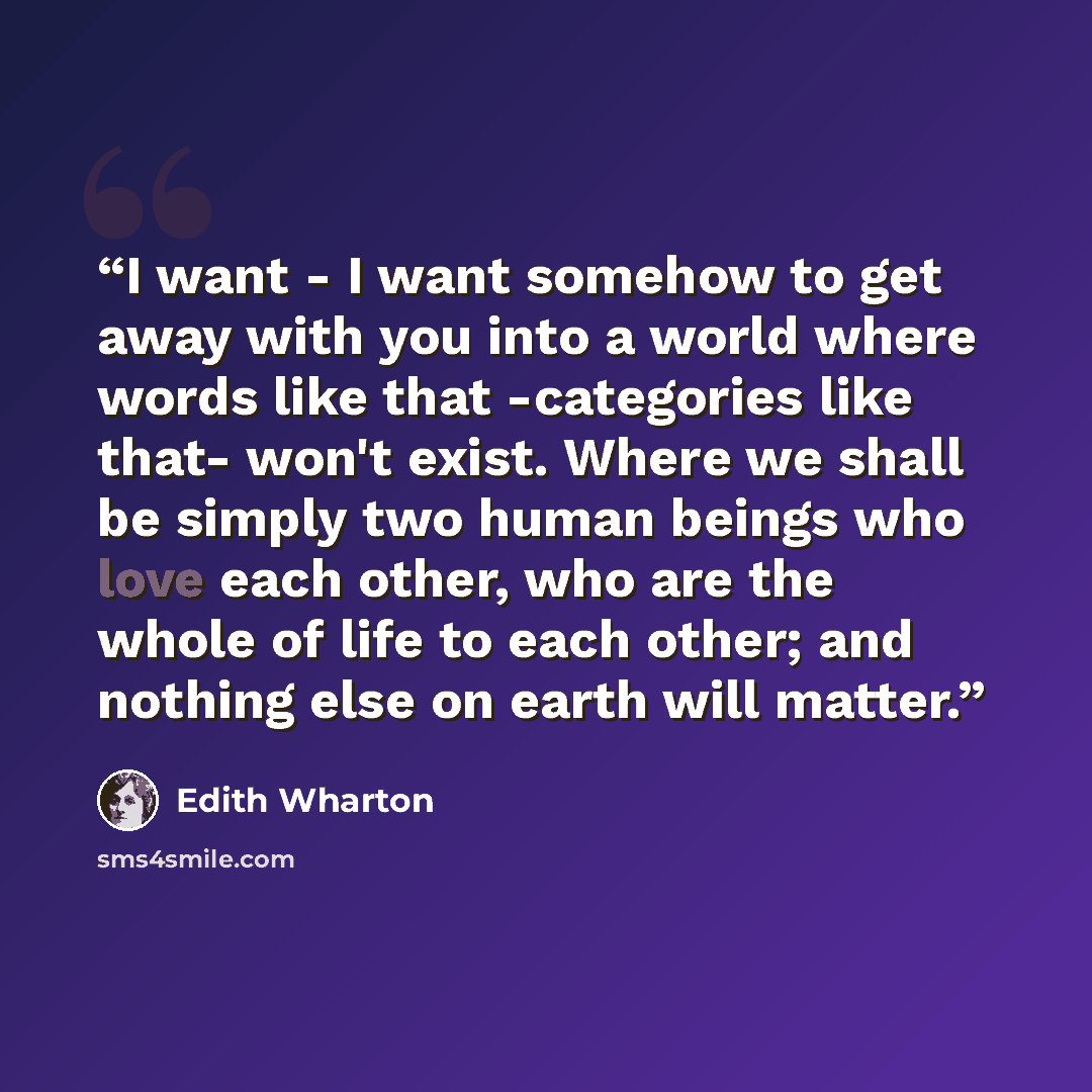 “I want - I want somehow to get away with you into a world where words like that -categories like that- won't exist. Where we shall be simply two human beings who love each other, who are the whole of life to each other; and nothing else on earth will matter.” quote by Edith Wharton