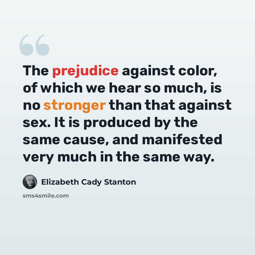“The prejudice against color, of which we hear so much, is no stronger than that against sex. It is produced by the same cause, and manifested very much in the same way.” quote by Elizabeth Cady Stanton