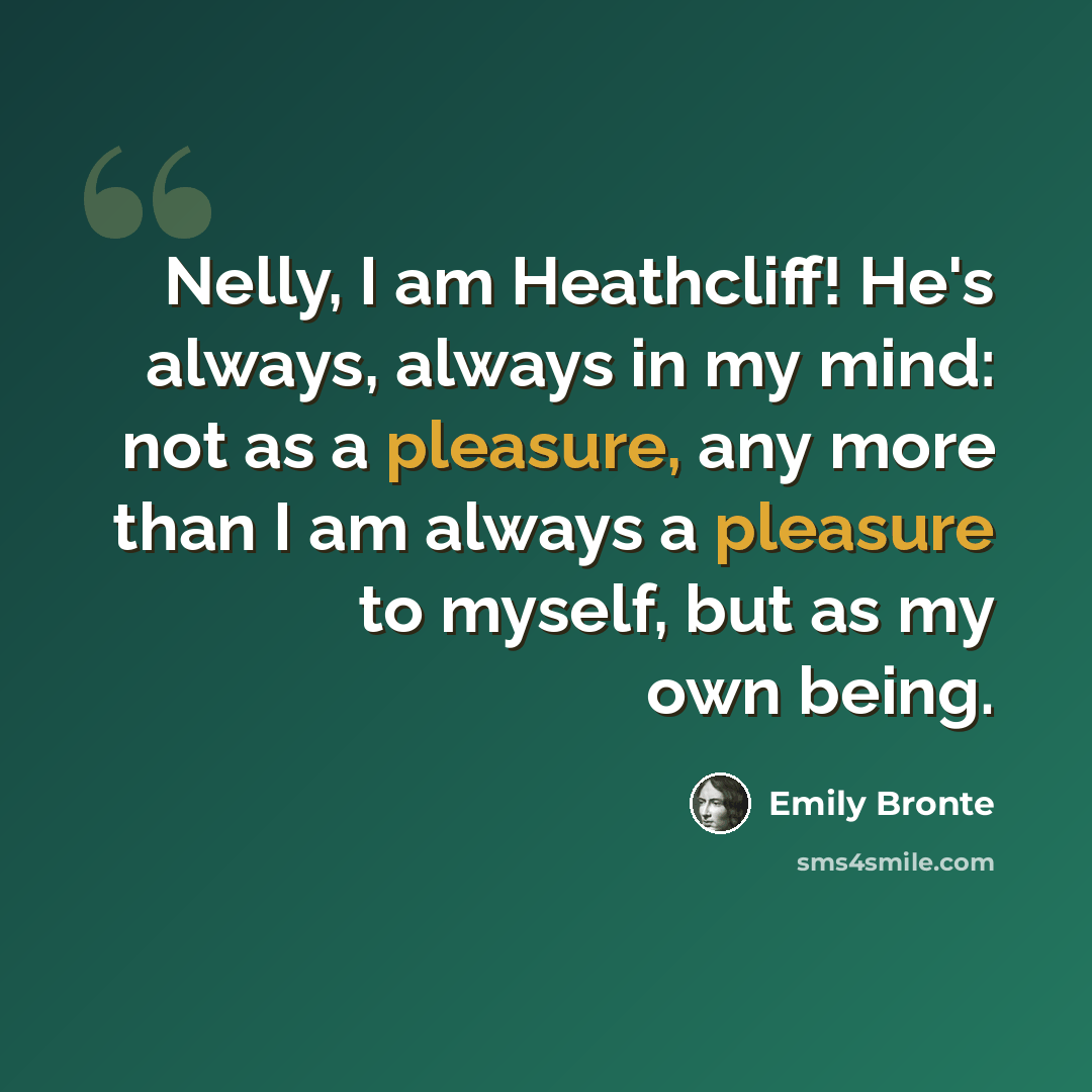 “Nelly, I am Heathcliff! He's always, always in my mind: not as a pleasure, any more than I am always a pleasure to myself, but as my own being.” quote by Emily Bronte