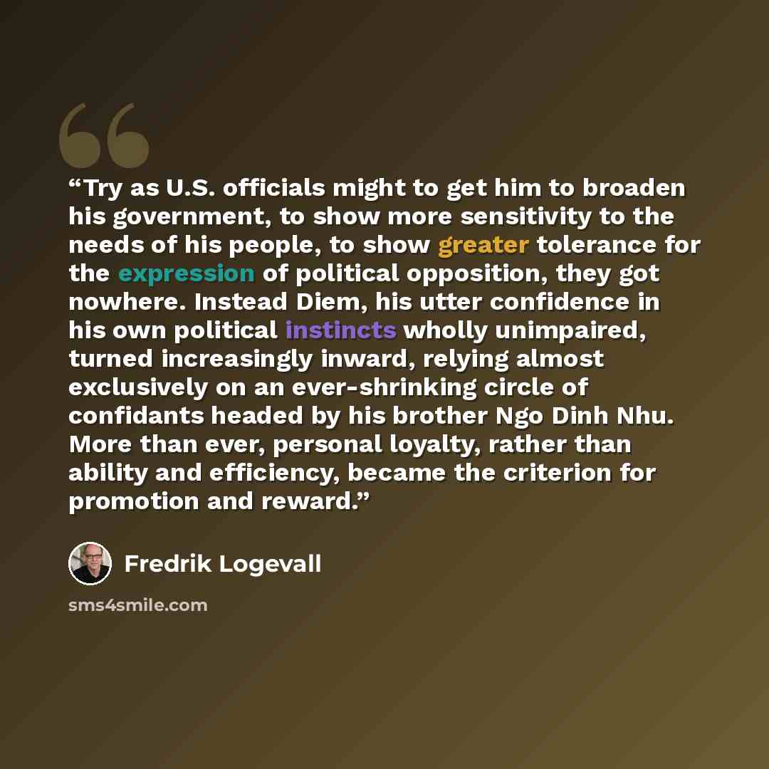 “Try as U.S. officials might to get him to broaden his government, to show more sensitivity to the needs of his people, to show greater tolerance for the expression of political opposition, they got nowhere. Instead Diem, his utter confidence in his own political instincts wholly unimpaired, turned…” quote by Fredrik Logevall