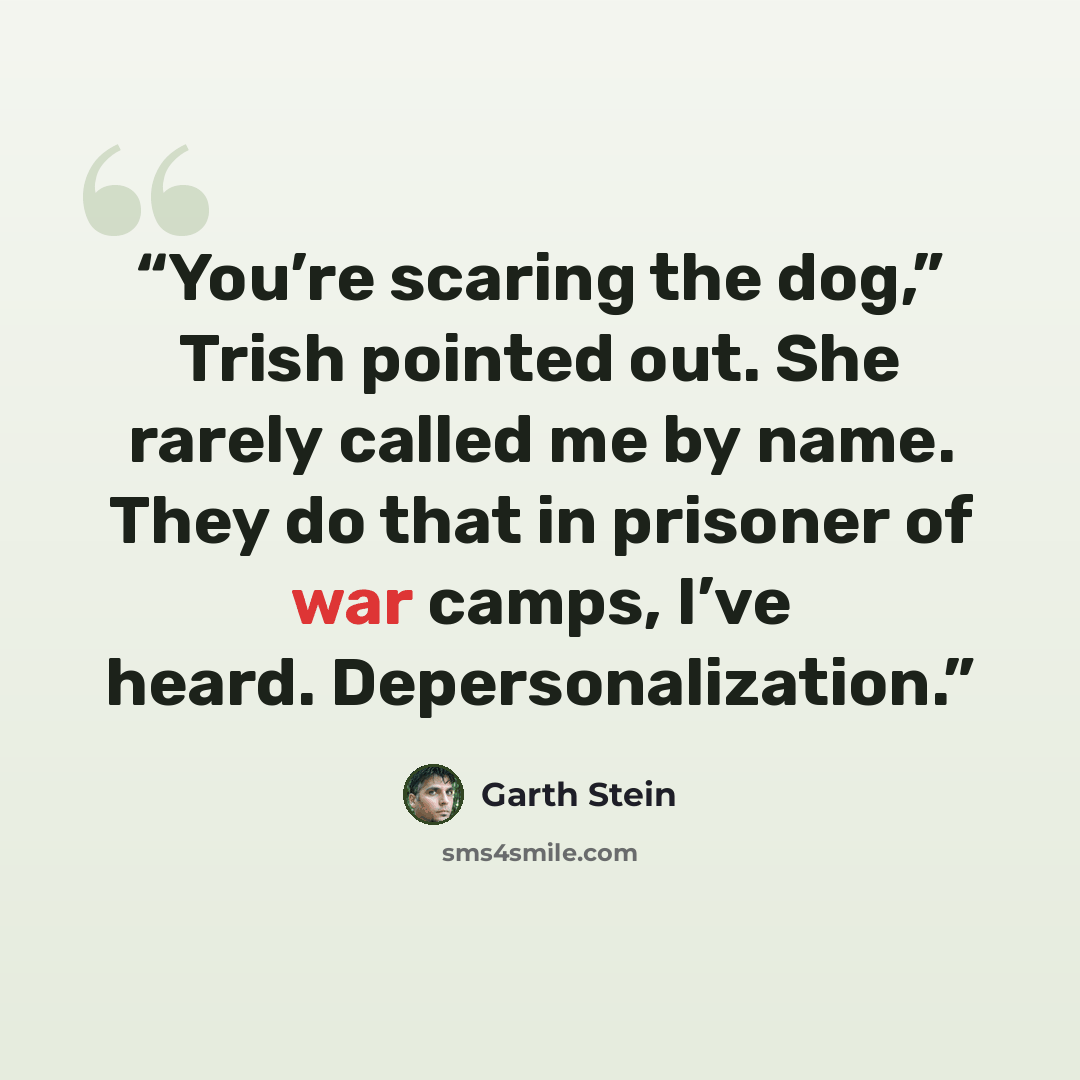 “You’re scaring the dog,” Trish pointed out. She rarely called me by name. They do that in prisoner of war camps, I’ve heard. Depersonalization.” quote by Garth Stein