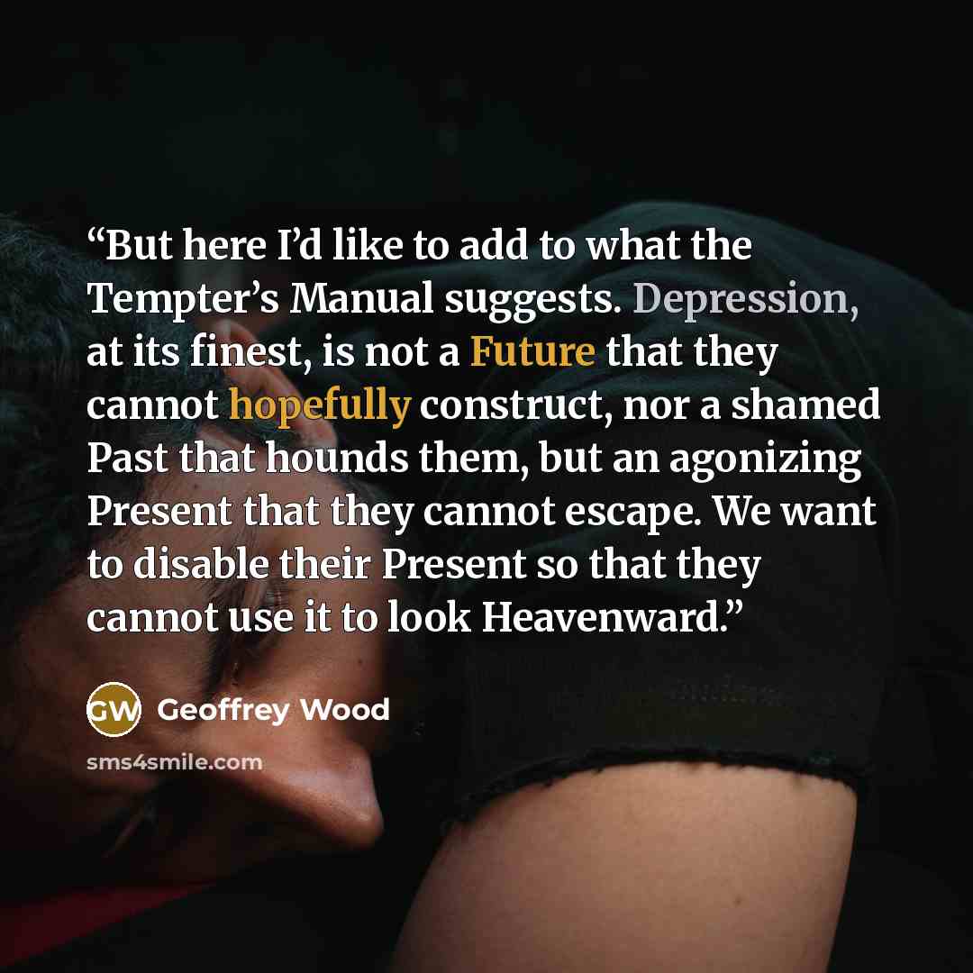 “But here I’d like to add to what the Tempter’s Manual suggests. Depression, at its finest, is not a Future that they cannot hopefully construct, nor a shamed Past that hounds them, but an agonizing Present that they cannot escape. We want to disable their Present so that they cannot use it to look…” quote by Geoffrey Wood