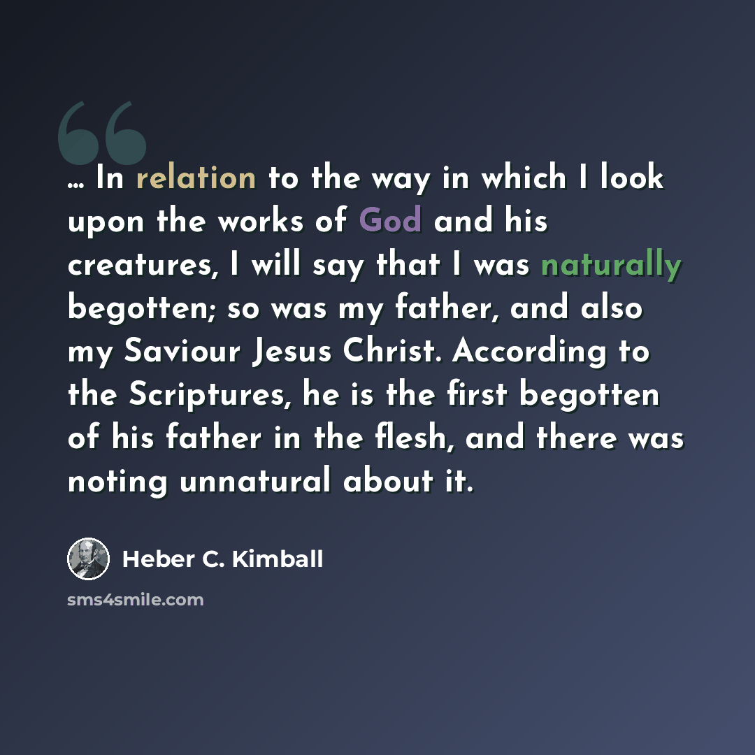 “... In relation to the way in which I look upon the works of God and his creatures, I will say that I was naturally begotten; so was my father, and also my Saviour Jesus Christ. According to the Scriptures, he is the first begotten of his father in the flesh, and there was noting unnatural about it.” quote by Heber C. Kimball