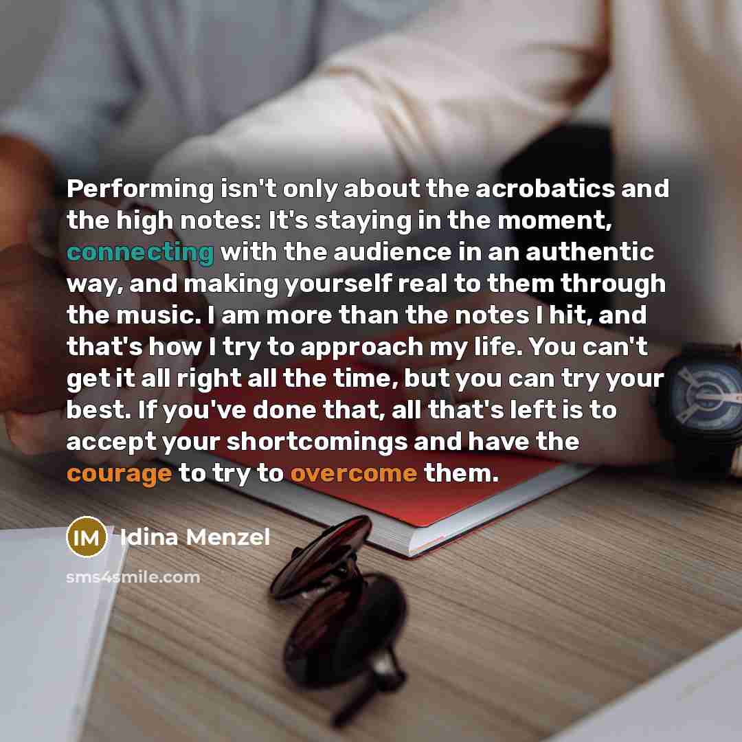 “Performing isn't only about the acrobatics and the high notes: It's staying in the moment, connecting with the audience in an authentic way, and making yourself real to them through the music. I am more than the notes I hit, and that's how I try to approach my life. You can't get it all right all…” quote by Idina Menzel