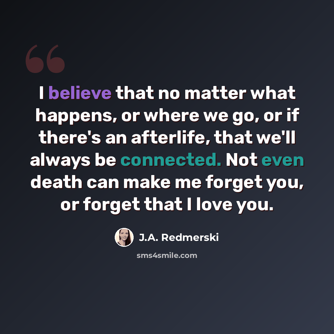 “I believe that no matter what happens, or where we go, or if there's an afterlife, that we'll always be connected. Not even death can make me forget you, or forget that I love you.” quote by J.A. Redmerski