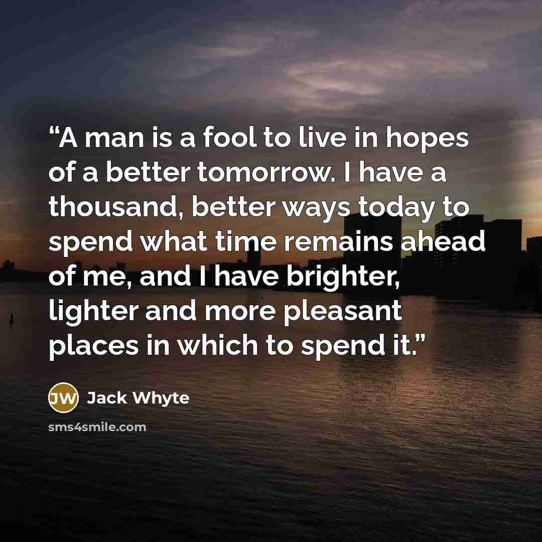 “A man is a fool to live in hopes of a better tomorrow. I have a thousand, better ways today to spend what time remains ahead of me, and I have brighter, lighter and more pleasant places in which to spend it.” quote by Jack Whyte