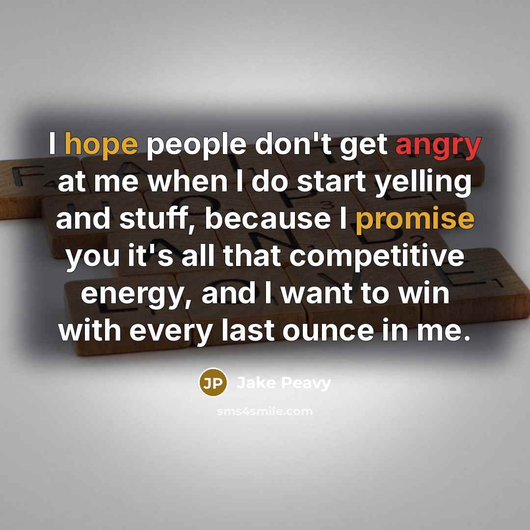 “I hope people don't get angry at me when I do start yelling and stuff, because I promise you it's all that competitive energy, and I want to win with every last ounce in me.” quote by Jake Peavy