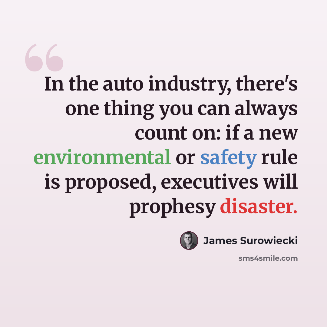 “In the auto industry, there's one thing you can always count on: if a new environmental or safety rule is proposed, executives will prophesy disaster.” quote by James Surowiecki