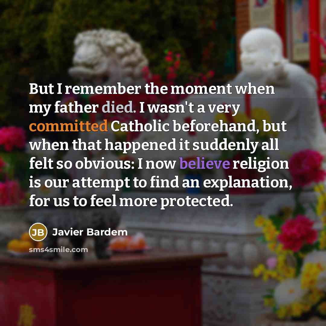 “But I remember the moment when my father died. I wasn't a very committed Catholic beforehand, but when that happened it suddenly all felt so obvious: I now believe religion is our attempt to find an explanation, for us to feel more protected.” quote by Javier Bardem