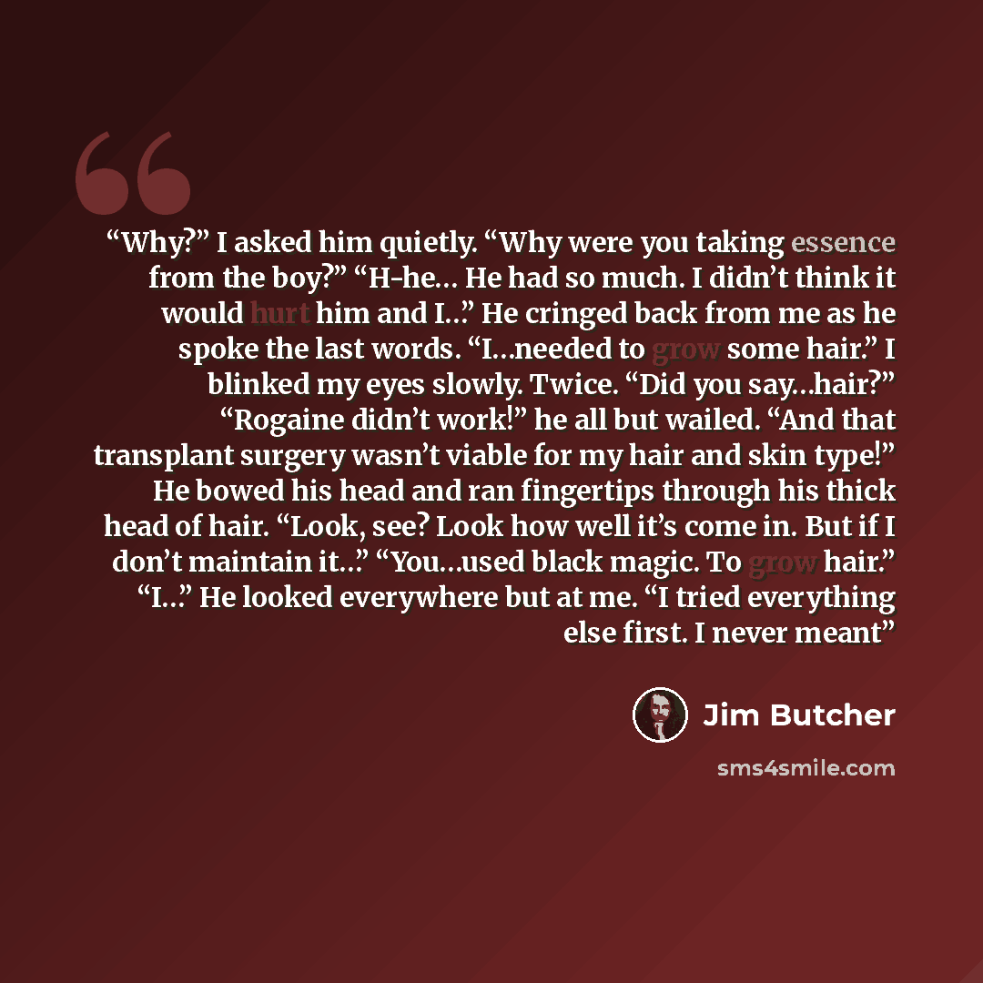 “Why?” I asked him quietly. “Why were you taking essence from the boy?” “H-he… He had so much. I didn’t think it would hurt him and I…” He cringed back from me as he spoke the last words. “I…needed to grow some hair.” I blinked my eyes slowly. Twice. “Did you say…hair?” “Rogaine didn’t work!” he…” quote by Jim Butcher