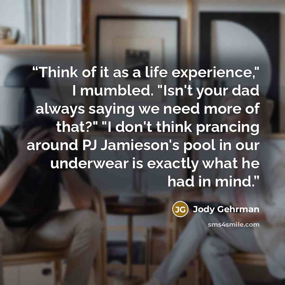 “Think of it as a life experience," I mumbled. "Isn't your dad always saying we need more of that?" "I don't think prancing around PJ Jamieson's pool in our underwear is exactly what he had in mind.” quote by Jody Gehrman